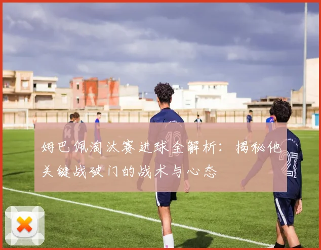 姆巴佩淘汰赛进球全解析：揭秘他关键战破门的战术与心态