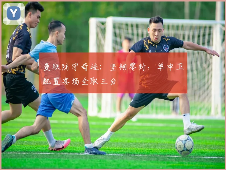 曼联防守奇迹：坚韧零封，单中卫配置客场全取三分