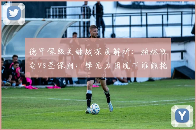 德甲保级关键战深度解析：柏林联合vs圣保利，锋无力困境下谁能抢得救命分？