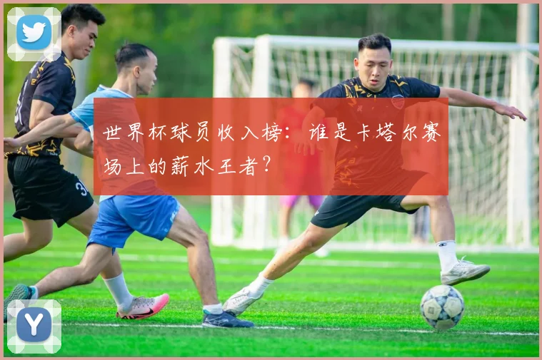世界杯球员收入榜：谁是卡塔尔赛场上的薪水王者？