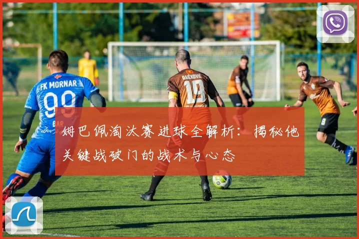姆巴佩淘汰赛进球全解析：揭秘他关键战破门的战术与心态